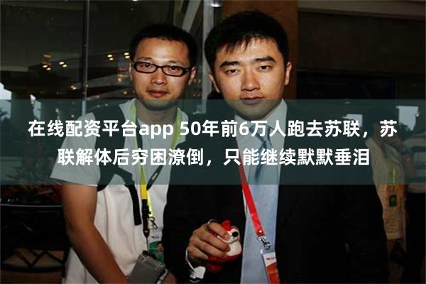 在线配资平台app 50年前6万人跑去苏联，苏联解体后穷困潦倒，只能继续默默垂泪