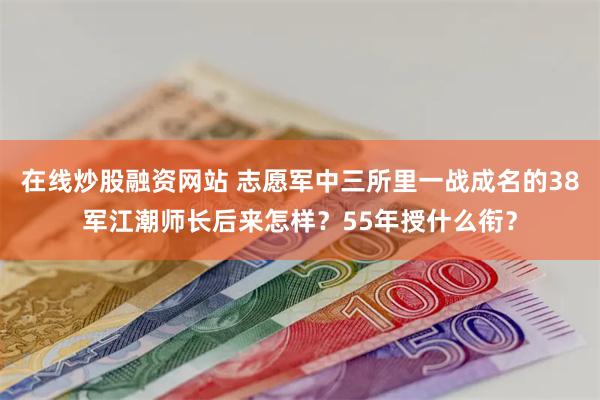 在线炒股融资网站 志愿军中三所里一战成名的38军江潮师长后来怎样？55年授什么衔？