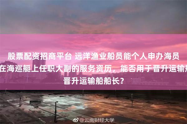 股票配资招商平台 远洋渔业船员能个人申办海员证吗？在海巡艇上任职大副的服务资历，能否用于晋升运输船船长？