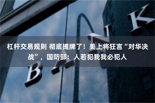 杠杆交易规则 彻底摊牌了！美上将狂言“对华决战”，国防部：人若犯我我必犯人