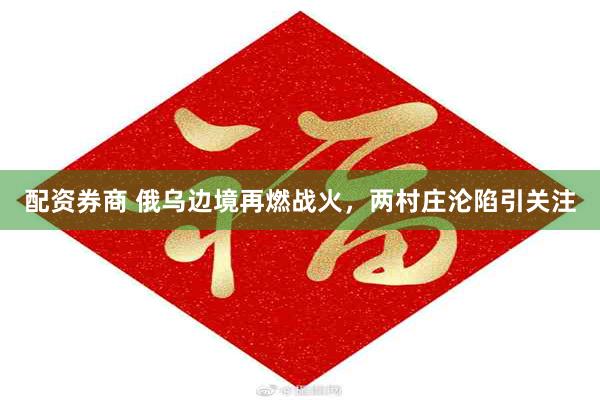 配资券商 俄乌边境再燃战火，两村庄沦陷引关注