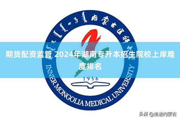 期货配资监管 2024年湖南专升本招生院校上岸难度排名