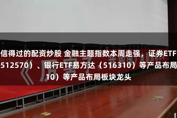 信得过的配资炒股 金融主题指数本周走强，证券ETF易方达（512570）、银行ETF易方达（516310）等产品布局板块龙头