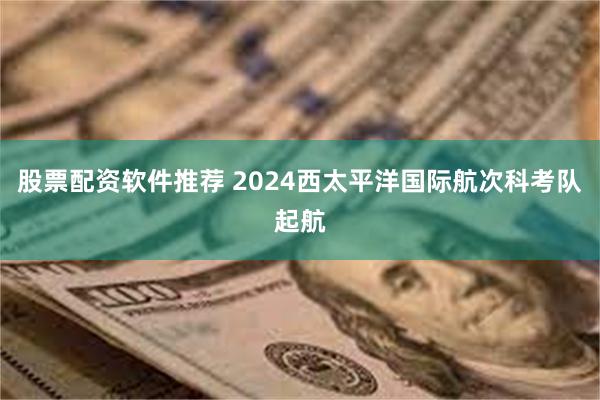 股票配资软件推荐 2024西太平洋国际航次科考队起航