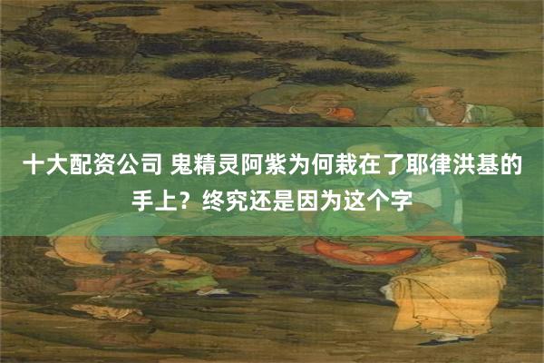 十大配资公司 鬼精灵阿紫为何栽在了耶律洪基的手上？终究还是因为这个字