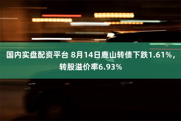 国内实盘配资平台 8月14日鹿山转债下跌1.61%，转股溢价率6.93%