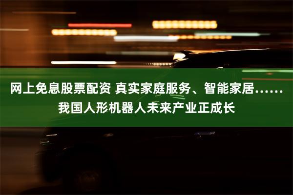 网上免息股票配资 真实家庭服务、智能家居……我国人形机器人未来产业正成长