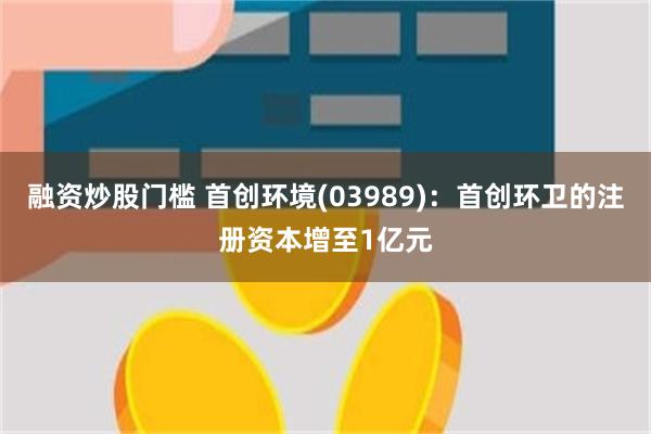 融资炒股门槛 首创环境(03989)：首创环卫的注册资本增至1亿元