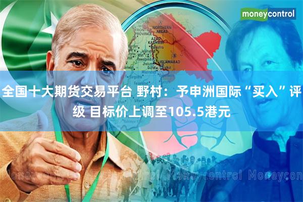 全国十大期货交易平台 野村：予申洲国际“买入”评级 目标价上调至105.5港元