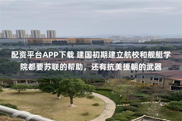 配资平台APP下载 建国初期建立航校和舰艇学院都要苏联的帮助，还有抗美援朝的武器