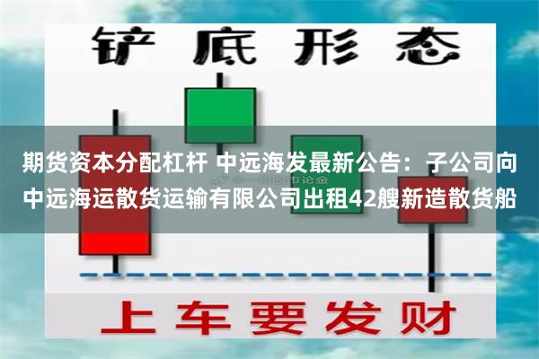 期货资本分配杠杆 中远海发最新公告：子公司向中远海运散货运输有限公司出租42艘新造散货船