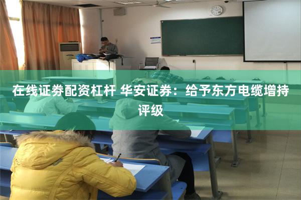 在线证劵配资杠杆 华安证券：给予东方电缆增持评级