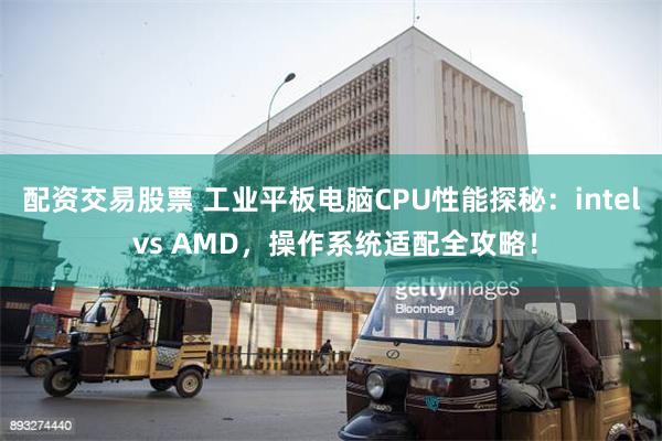 配资交易股票 工业平板电脑CPU性能探秘：intel vs AMD，操作系统适配全攻略！