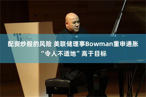 配资炒股的风险 美联储理事Bowman重申通胀“令人不适地”高于目标