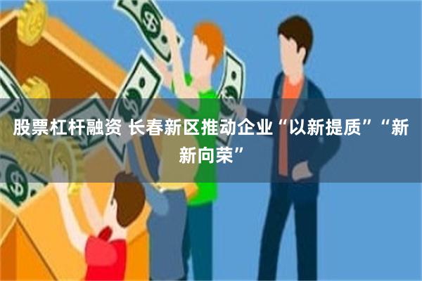 股票杠杆融资 长春新区推动企业“以新提质”“新新向荣”