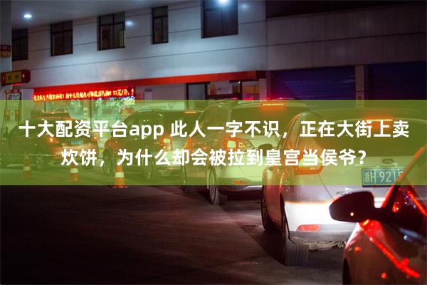 十大配资平台app 此人一字不识，正在大街上卖炊饼，为什么却会被拉到皇宫当侯爷？