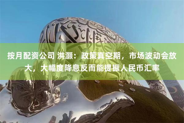 按月配资公司 洪灏：政策真空期，市场波动会放大，大幅度降息反而能提振人民币汇率