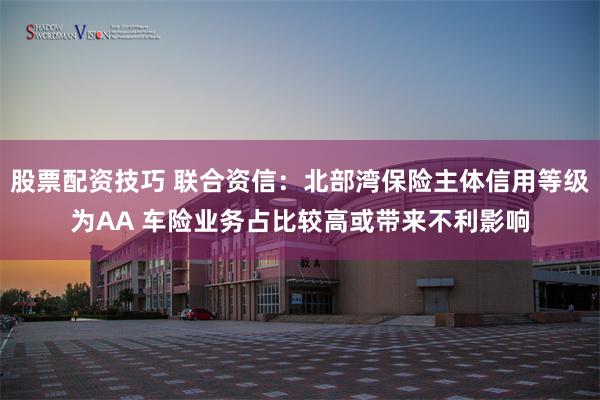 股票配资技巧 联合资信：北部湾保险主体信用等级为AA 车险业务占比较高或带来不利影响