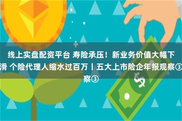 线上实盘配资平台 寿险承压！新业务价值大幅下滑 个险代理人缩水过百万丨五大上市险企年报观察③