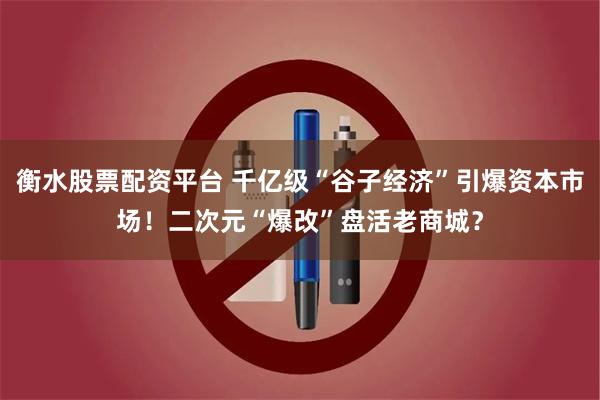 衡水股票配资平台 千亿级“谷子经济”引爆资本市场！二次元“爆改”盘活老商城？