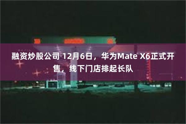 融资炒股公司 12月6日，华为Mate X6正式开售，线下门店排起长队