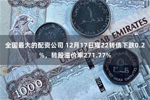 全国最大的配资公司 12月17日隆22转债下跌0.2%，转股溢价率271.77%