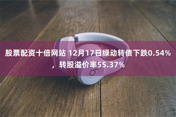 股票配资十倍网站 12月17日绿动转债下跌0.54%，转股溢价率55.37%