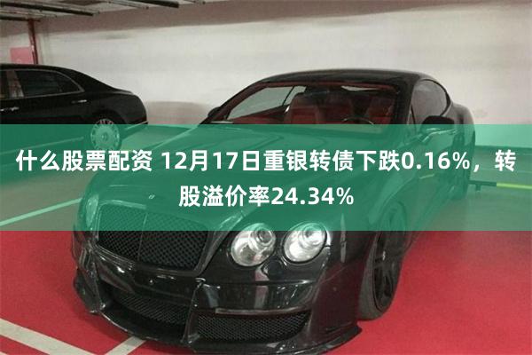 什么股票配资 12月17日重银转债下跌0.16%，转股溢价率24.34%