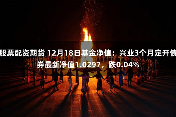 股票配资期货 12月18日基金净值：兴业3个月定开债券最新净值1.0297，跌0.04%