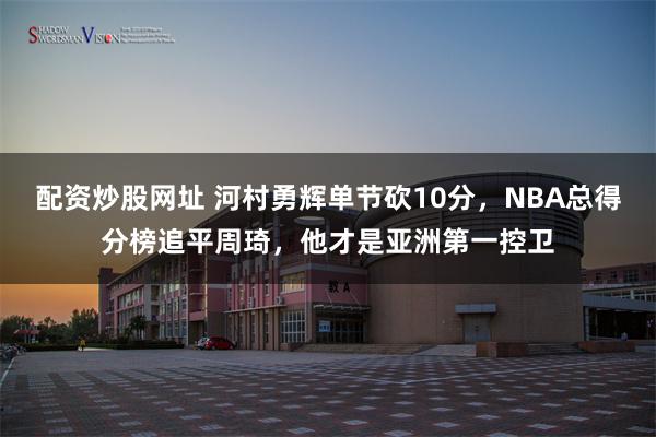 配资炒股网址 河村勇辉单节砍10分，NBA总得分榜追平周琦，他才是亚洲第一控卫