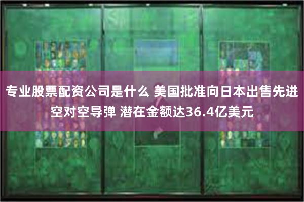 专业股票配资公司是什么 美国批准向日本出售先进空对空导弹 潜在金额达36.4亿美元