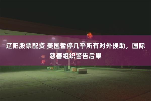 辽阳股票配资 美国暂停几乎所有对外援助，国际慈善组织警告后果