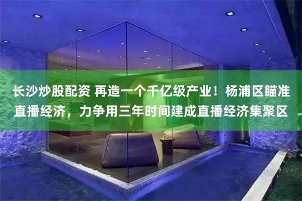 长沙炒股配资 再造一个千亿级产业！杨浦区瞄准直播经济，力争用三年时间建成直播经济集聚区