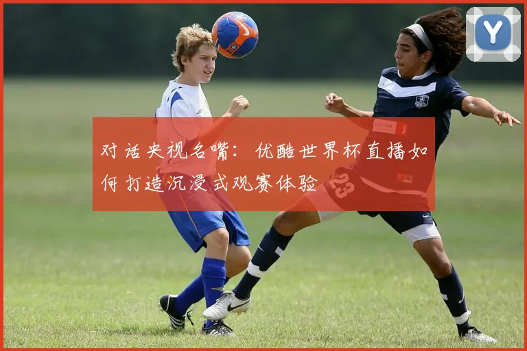 对话央视名嘴：优酷世界杯直播如何打造沉浸式观赛体验