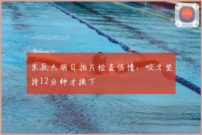 朱辰杰明日拍片检查伤情,咬牙坚持12分钟才换下