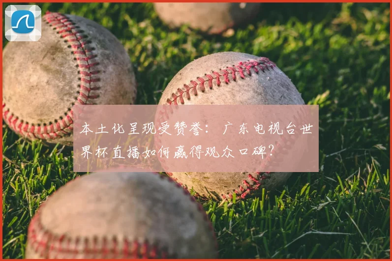 本土化呈现受赞誉:广东电视台世界杯直播如何赢得观众口碑?