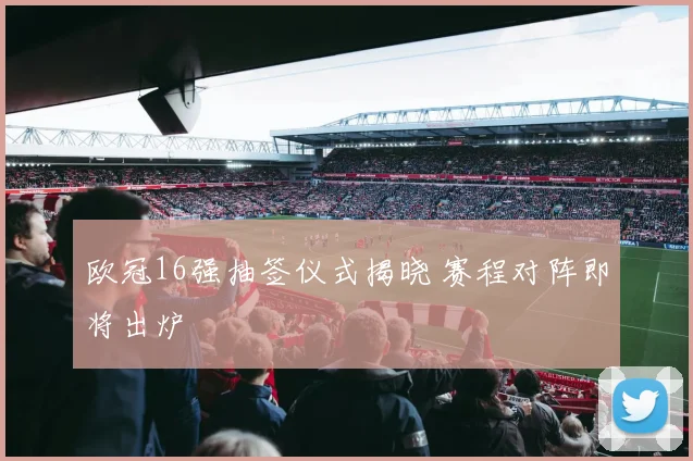 欧冠16强抽签仪式揭晓 赛程对阵即将出炉