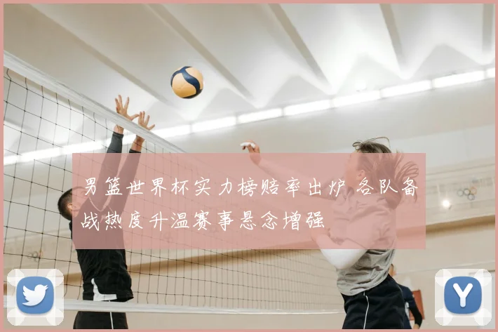 男篮世界杯实力榜赔率出炉 各队备战热度升温赛事悬念增强