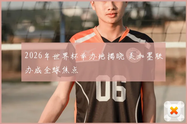 2026年世界杯举办地揭晓 美加墨联办成全球焦点