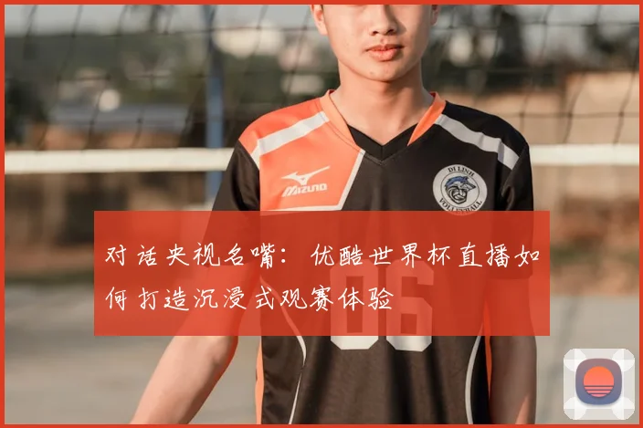 对话央视名嘴:优酷世界杯直播如何打造沉浸式观赛体验