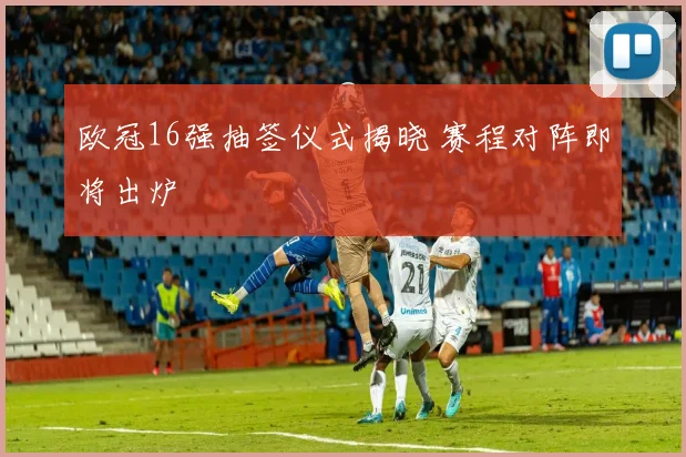 欧冠16强抽签仪式揭晓 赛程对阵即将出炉