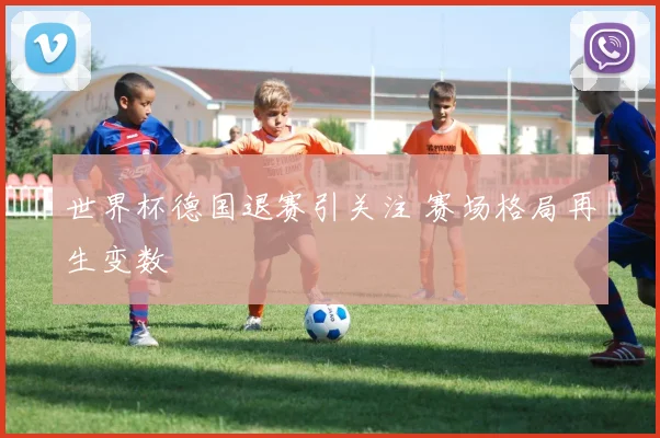 世界杯德国退赛引关注 赛场格局再生变数