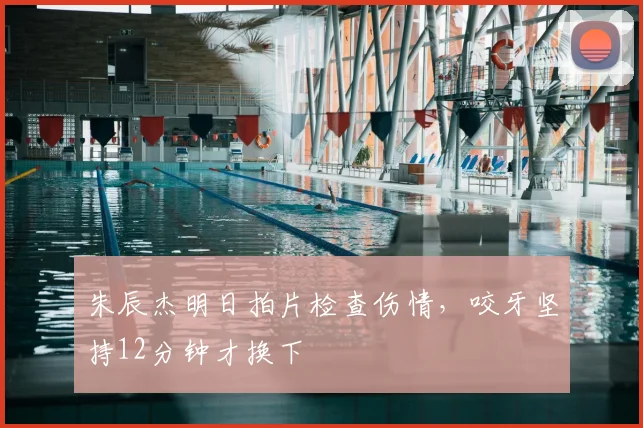 朱辰杰明日拍片检查伤情,咬牙坚持12分钟才换下