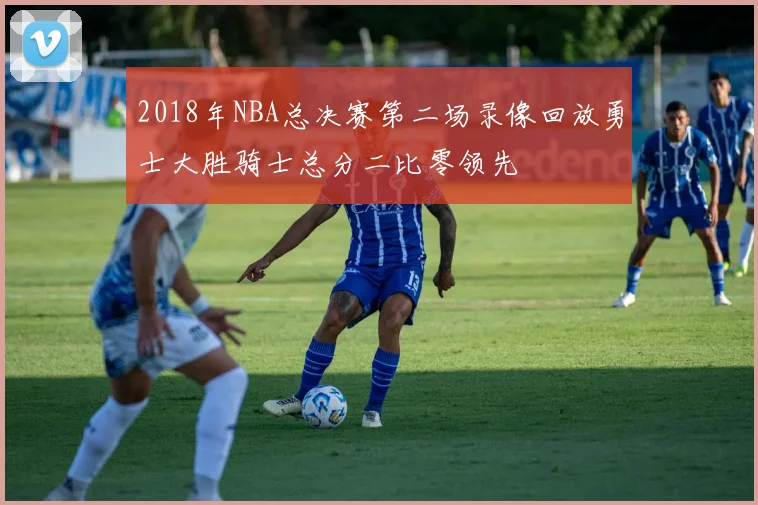 2018年NBA总决赛第二场录像回放勇士大胜骑士总分二比零领先