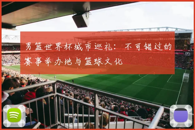 男篮世界杯城市巡礼：不可错过的赛事举办地与篮球文化