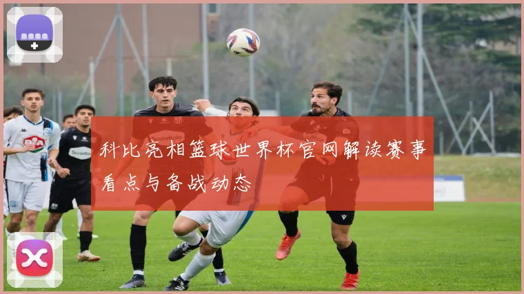 科比亮相篮球世界杯官网解读赛事看点与备战动态