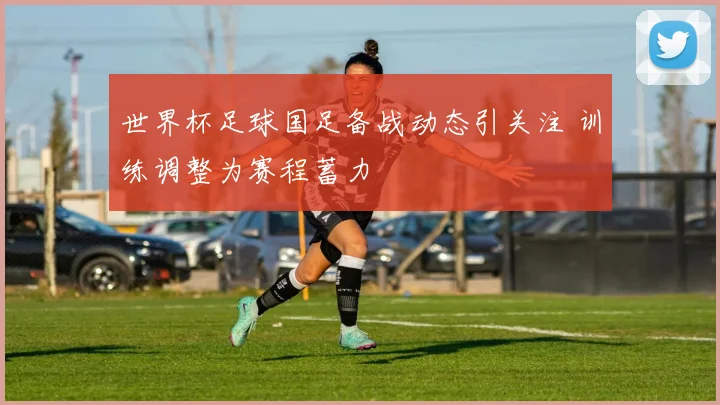 世界杯足球国足备战动态引关注 训练调整为赛程蓄力