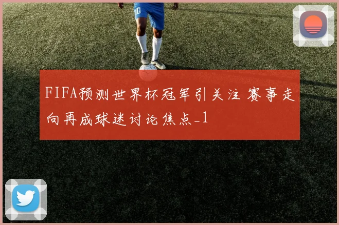FIFA预测世界杯冠军引关注 赛事走向再成球迷讨论焦点_1