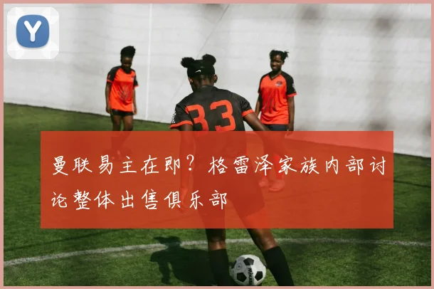 曼联易主在即?格雷泽家族内部讨论整体出售俱乐部