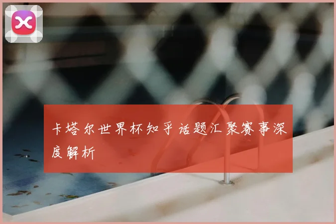 卡塔尔世界杯知乎话题汇聚赛事深度解析